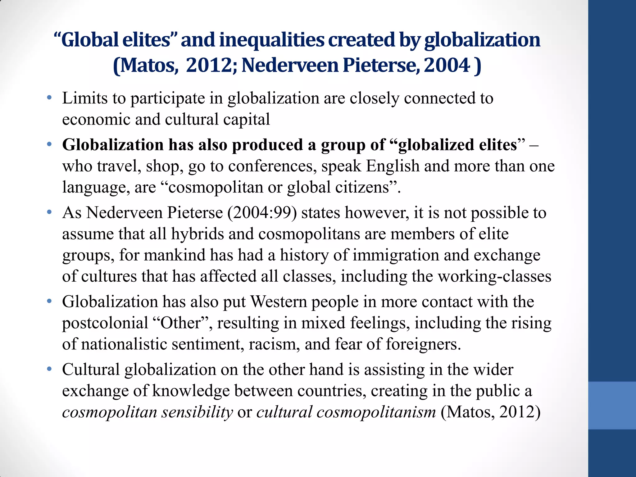 “Global elites” and inequalities created by globalization
       (Matos, 2012; Nederveen Pieterse, 2004 )
• Limits to participate in globalization are closely connected to
  economic and cultural capital
• Globalization has also produced a group of “globalized elites” –
  who travel, shop, go to conferences, speak English and more than one
  language, are “cosmopolitan or global citizens”.
• As Nederveen Pieterse (2004:99) states however, it is not possible to
  assume that all hybrids and cosmopolitans are members of elite
  groups, for mankind has had a history of immigration and exchange
  of cultures that has affected all classes, including the working-classes
• Globalization has also put Western people in more contact with the
  postcolonial “Other”, resulting in mixed feelings, including the rising
  of nationalistic sentiment, racism, and fear of foreigners.
• Cultural globalization on the other hand is assisting in the wider
  exchange of knowledge between countries, creating in the public a
  cosmopolitan sensibility or cultural cosmopolitanism (Matos, 2012)
 