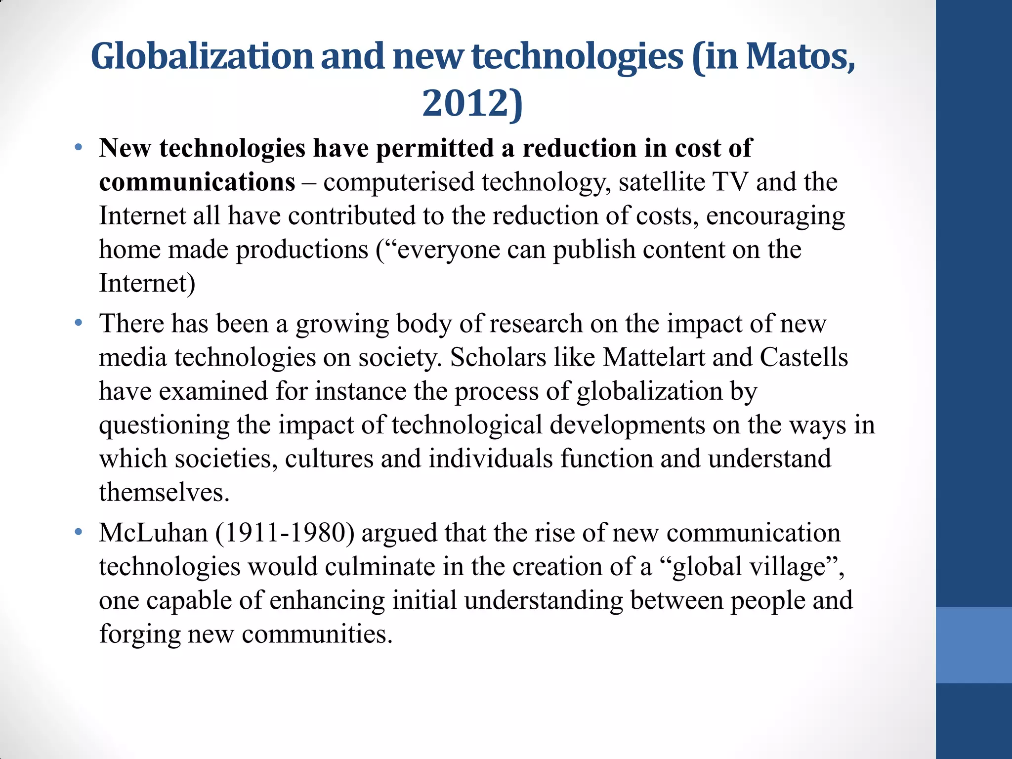 Globalization and new technologies (in Matos,
                    2012)
• New technologies have permitted a reduction in cost of
  communications – computerised technology, satellite TV and the
  Internet all have contributed to the reduction of costs, encouraging
  home made productions (“everyone can publish content on the
  Internet)
• There has been a growing body of research on the impact of new
  media technologies on society. Scholars like Mattelart and Castells
  have examined for instance the process of globalization by
  questioning the impact of technological developments on the ways in
  which societies, cultures and individuals function and understand
  themselves.
• McLuhan (1911-1980) argued that the rise of new communication
  technologies would culminate in the creation of a “global village”,
  one capable of enhancing initial understanding between people and
  forging new communities.
 