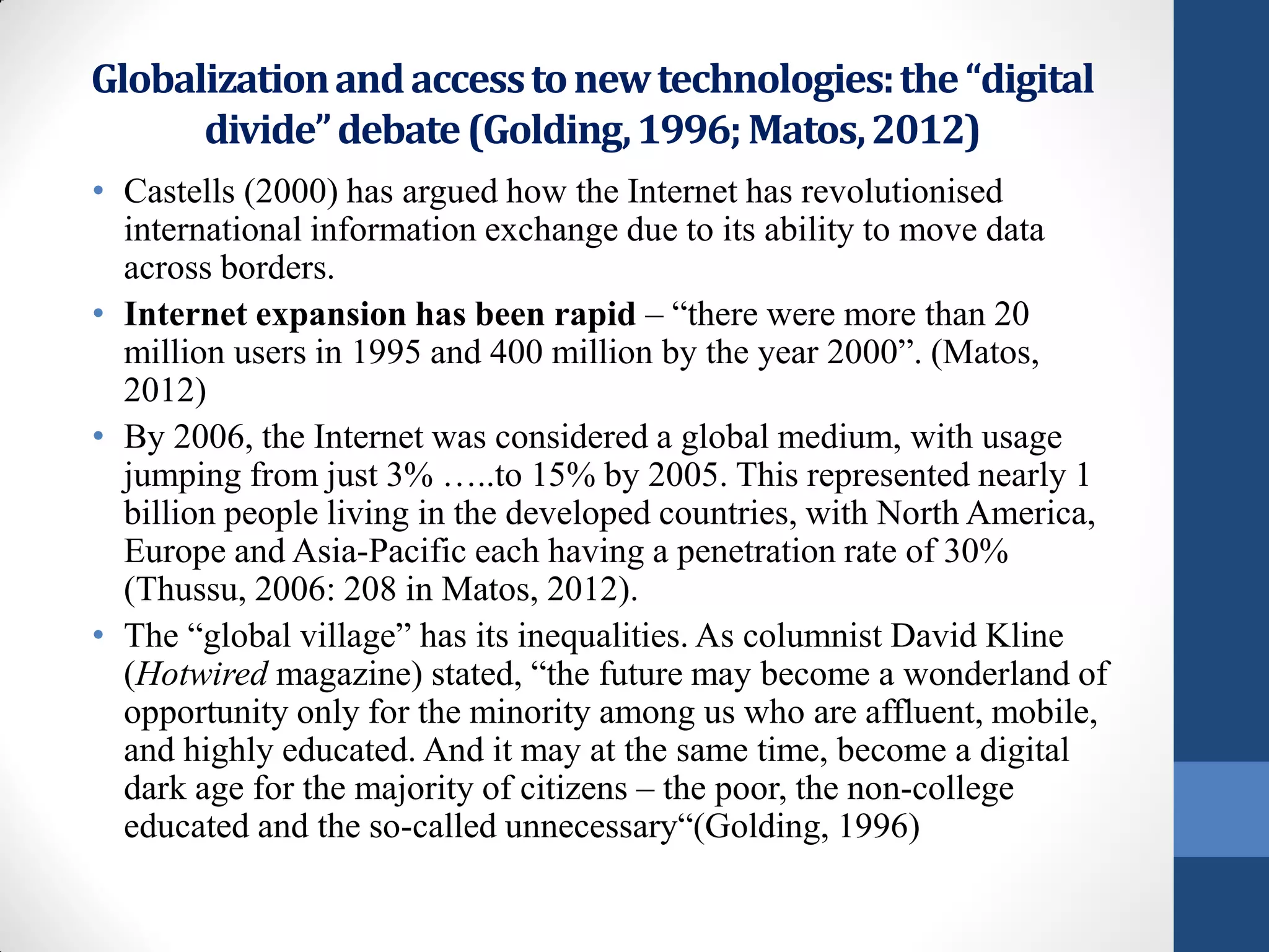 Globalization and access to new technologies: the “digital
      divide” debate (Golding, 1996; Matos, 2012)
• Castells (2000) has argued how the Internet has revolutionised
  international information exchange due to its ability to move data
  across borders.
• Internet expansion has been rapid – “there were more than 20
  million users in 1995 and 400 million by the year 2000”. (Matos,
  2012)
• By 2006, the Internet was considered a global medium, with usage
  jumping from just 3% …..to 15% by 2005. This represented nearly 1
  billion people living in the developed countries, with North America,
  Europe and Asia-Pacific each having a penetration rate of 30%
  (Thussu, 2006: 208 in Matos, 2012).
• The “global village” has its inequalities. As columnist David Kline
  (Hotwired magazine) stated, “the future may become a wonderland of
  opportunity only for the minority among us who are affluent, mobile,
  and highly educated. And it may at the same time, become a digital
  dark age for the majority of citizens – the poor, the non-college
  educated and the so-called unnecessary“(Golding, 1996)
 