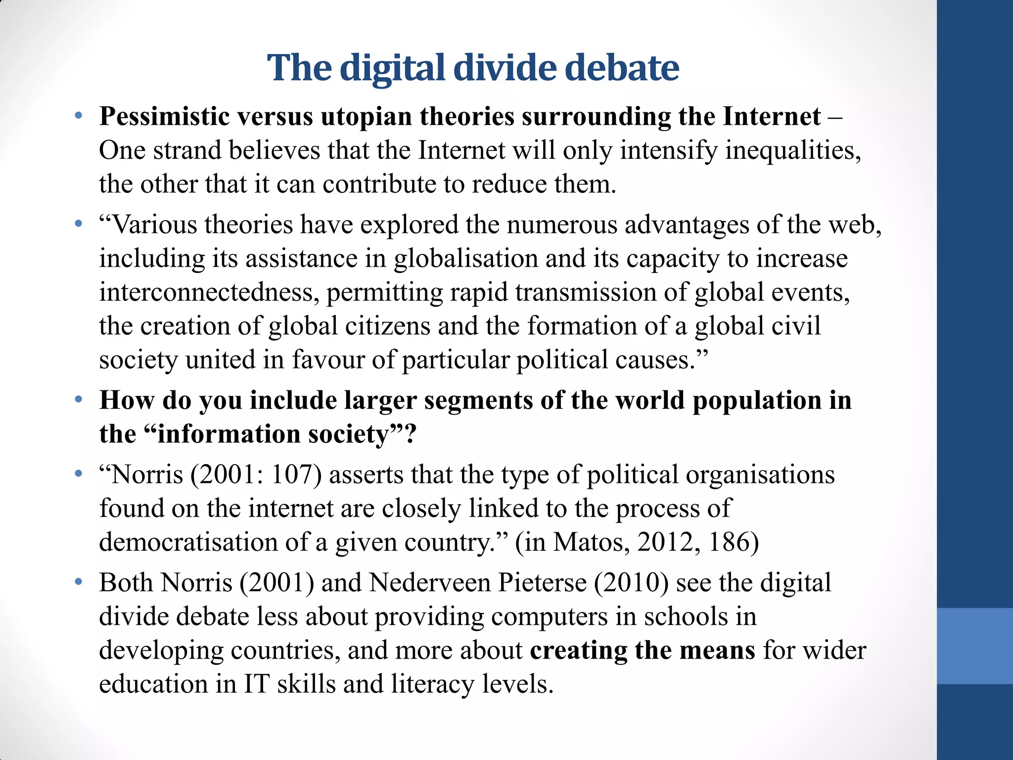 The digital divide debate
• Pessimistic versus utopian theories surrounding the Internet –
  One strand believes that the Internet will only intensify inequalities,
  the other that it can contribute to reduce them.
• “Various theories have explored the numerous advantages of the web,
  including its assistance in globalisation and its capacity to increase
  interconnectedness, permitting rapid transmission of global events,
  the creation of global citizens and the formation of a global civil
  society united in favour of particular political causes.”
• How do you include larger segments of the world population in
  the “information society”?
• “Norris (2001: 107) asserts that the type of political organisations
  found on the internet are closely linked to the process of
  democratisation of a given country.” (in Matos, 2012, 186)
• Both Norris (2001) and Nederveen Pieterse (2010) see the digital
  divide debate less about providing computers in schools in
  developing countries, and more about creating the means for wider
  education in IT skills and literacy levels.
 