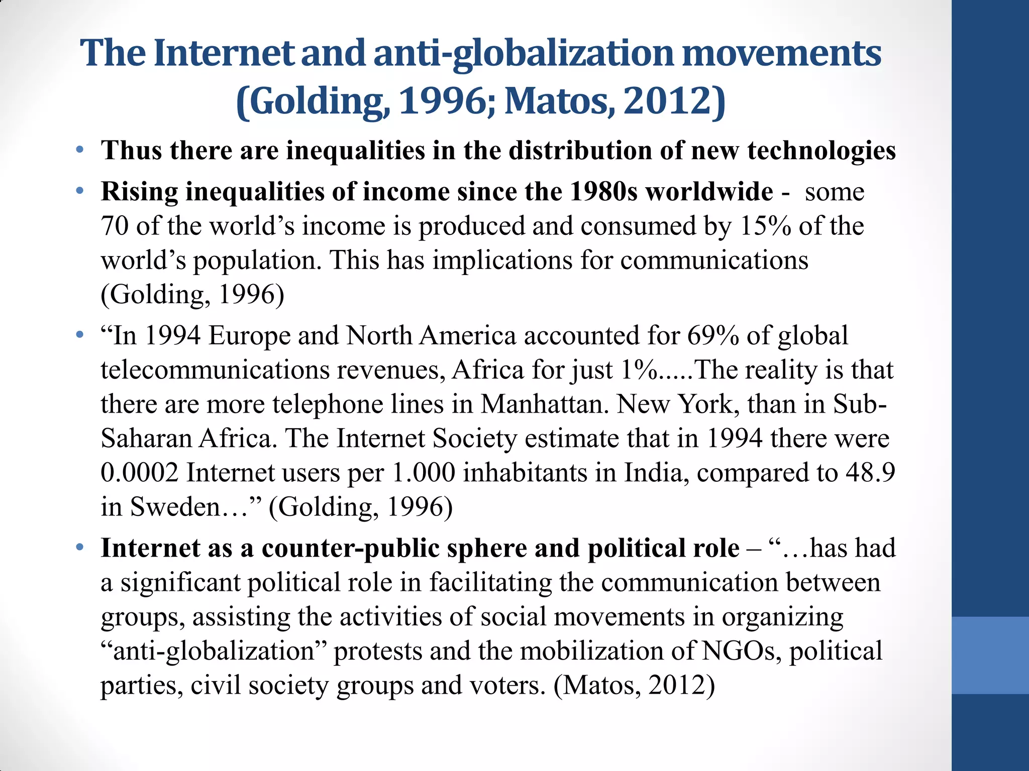 The Internet and anti-globalization movements
         (Golding, 1996; Matos, 2012)
• Thus there are inequalities in the distribution of new technologies
• Rising inequalities of income since the 1980s worldwide - some
  70 of the world’s income is produced and consumed by 15% of the
  world’s population. This has implications for communications
  (Golding, 1996)
• “In 1994 Europe and North America accounted for 69% of global
  telecommunications revenues, Africa for just 1%.....The reality is that
  there are more telephone lines in Manhattan. New York, than in Sub-
  Saharan Africa. The Internet Society estimate that in 1994 there were
  0.0002 Internet users per 1.000 inhabitants in India, compared to 48.9
  in Sweden…” (Golding, 1996)
• Internet as a counter-public sphere and political role – “…has had
  a significant political role in facilitating the communication between
  groups, assisting the activities of social movements in organizing
  “anti-globalization” protests and the mobilization of NGOs, political
  parties, civil society groups and voters. (Matos, 2012)
 