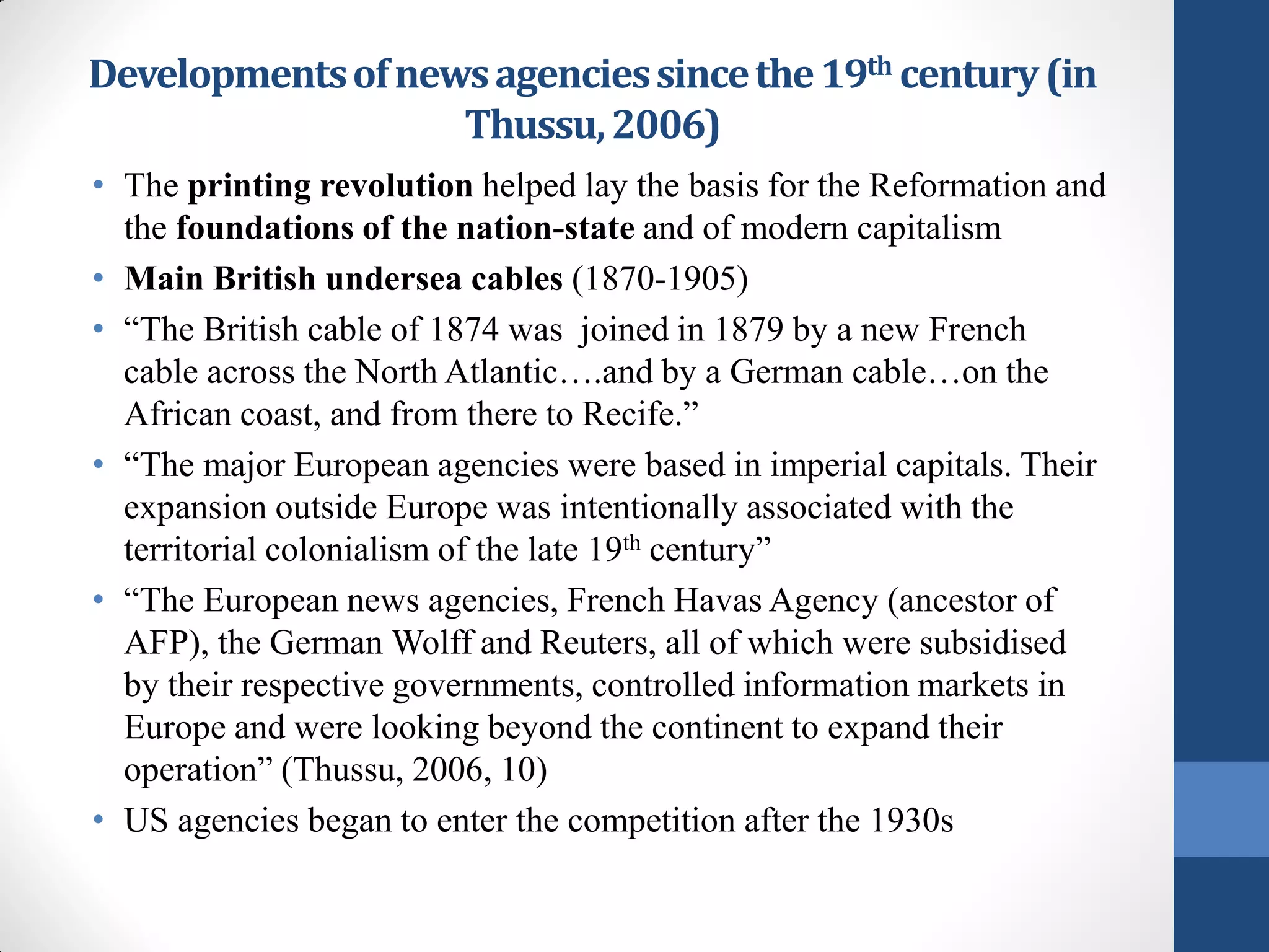 Developments of news agencies since the 19th century (in
                   Thussu, 2006)
• The printing revolution helped lay the basis for the Reformation and
  the foundations of the nation-state and of modern capitalism
• Main British undersea cables (1870-1905)
• “The British cable of 1874 was joined in 1879 by a new French
  cable across the North Atlantic….and by a German cable…on the
  African coast, and from there to Recife.”
• “The major European agencies were based in imperial capitals. Their
  expansion outside Europe was intentionally associated with the
  territorial colonialism of the late 19th century”
• “The European news agencies, French Havas Agency (ancestor of
  AFP), the German Wolff and Reuters, all of which were subsidised
  by their respective governments, controlled information markets in
  Europe and were looking beyond the continent to expand their
  operation” (Thussu, 2006, 10)
• US agencies began to enter the competition after the 1930s
 