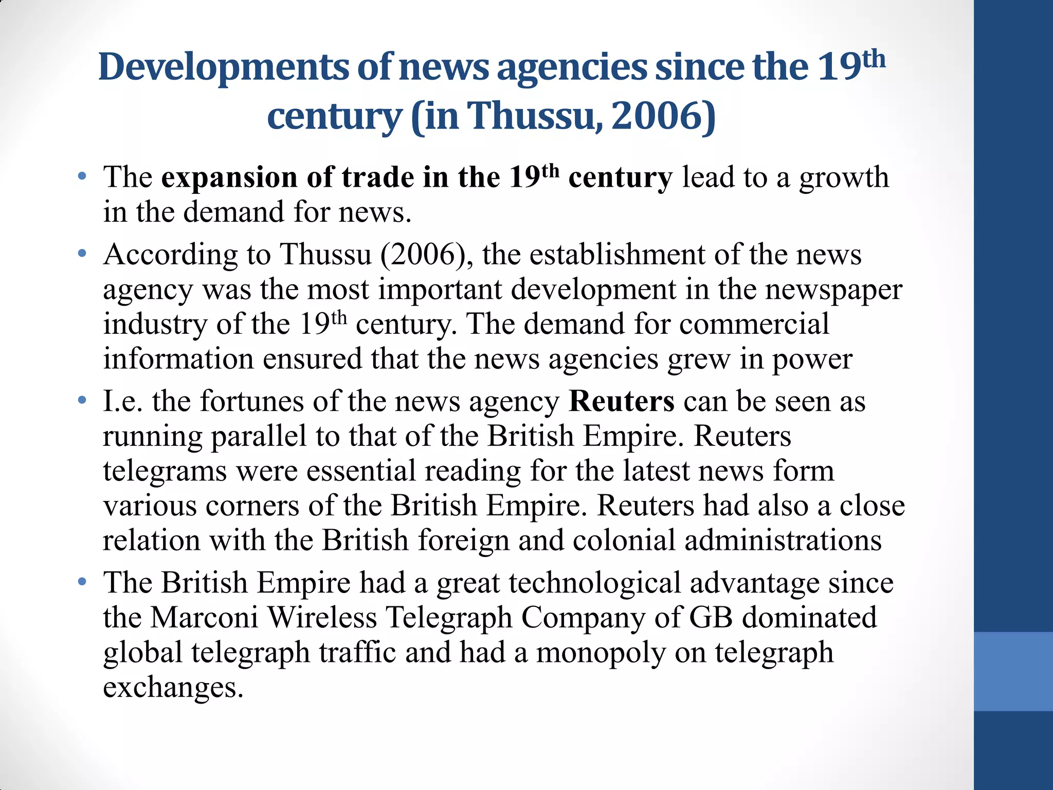Developments of news agencies since the 19th
         century (in Thussu, 2006)
• The expansion of trade in the 19th century lead to a growth
  in the demand for news.
• According to Thussu (2006), the establishment of the news
  agency was the most important development in the newspaper
  industry of the 19th century. The demand for commercial
  information ensured that the news agencies grew in power
• I.e. the fortunes of the news agency Reuters can be seen as
  running parallel to that of the British Empire. Reuters
  telegrams were essential reading for the latest news form
  various corners of the British Empire. Reuters had also a close
  relation with the British foreign and colonial administrations
• The British Empire had a great technological advantage since
  the Marconi Wireless Telegraph Company of GB dominated
  global telegraph traffic and had a monopoly on telegraph
  exchanges.
 