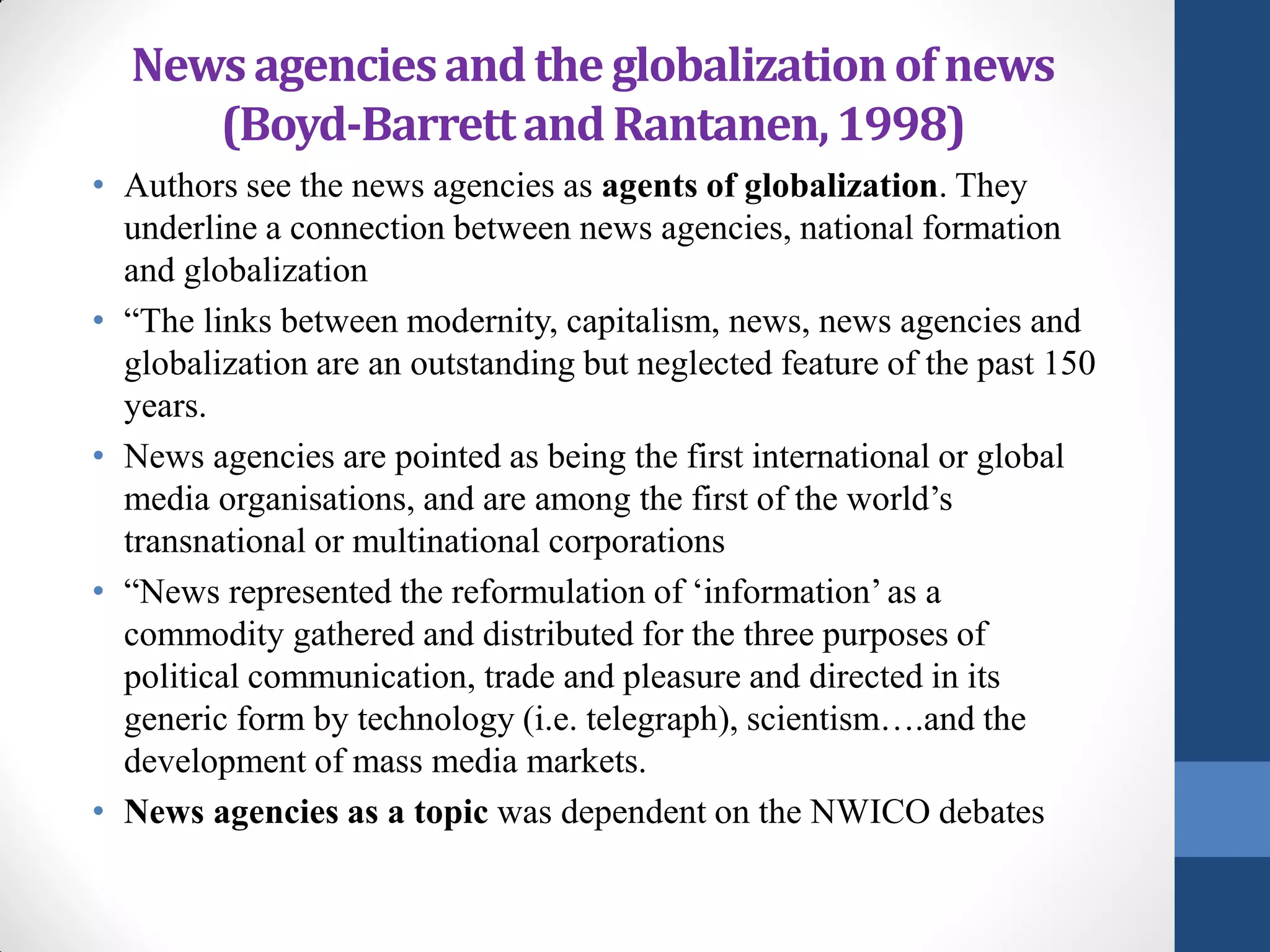 News agencies and the globalization of news
     (Boyd-Barrett and Rantanen, 1998)
• Authors see the news agencies as agents of globalization. They
  underline a connection between news agencies, national formation
  and globalization
• “The links between modernity, capitalism, news, news agencies and
  globalization are an outstanding but neglected feature of the past 150
  years.
• News agencies are pointed as being the first international or global
  media organisations, and are among the first of the world’s
  transnational or multinational corporations
• “News represented the reformulation of ‘information’ as a
  commodity gathered and distributed for the three purposes of
  political communication, trade and pleasure and directed in its
  generic form by technology (i.e. telegraph), scientism….and the
  development of mass media markets.
• News agencies as a topic was dependent on the NWICO debates
 