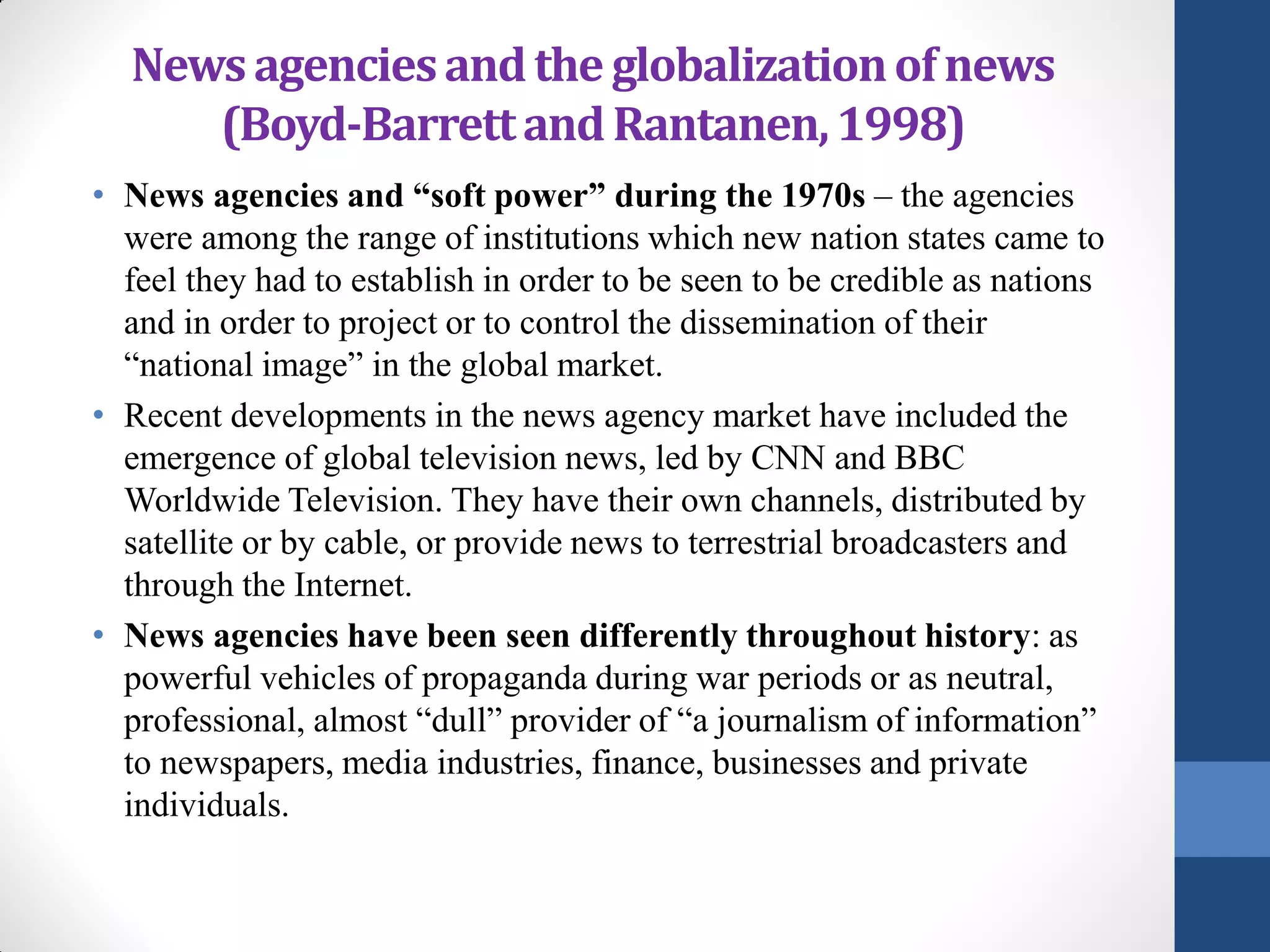 News agencies and the globalization of news
     (Boyd-Barrett and Rantanen, 1998)
• News agencies and “soft power” during the 1970s – the agencies
  were among the range of institutions which new nation states came to
  feel they had to establish in order to be seen to be credible as nations
  and in order to project or to control the dissemination of their
  “national image” in the global market.
• Recent developments in the news agency market have included the
  emergence of global television news, led by CNN and BBC
  Worldwide Television. They have their own channels, distributed by
  satellite or by cable, or provide news to terrestrial broadcasters and
  through the Internet.
• News agencies have been seen differently throughout history: as
  powerful vehicles of propaganda during war periods or as neutral,
  professional, almost “dull” provider of “a journalism of information”
  to newspapers, media industries, finance, businesses and private
  individuals.
 