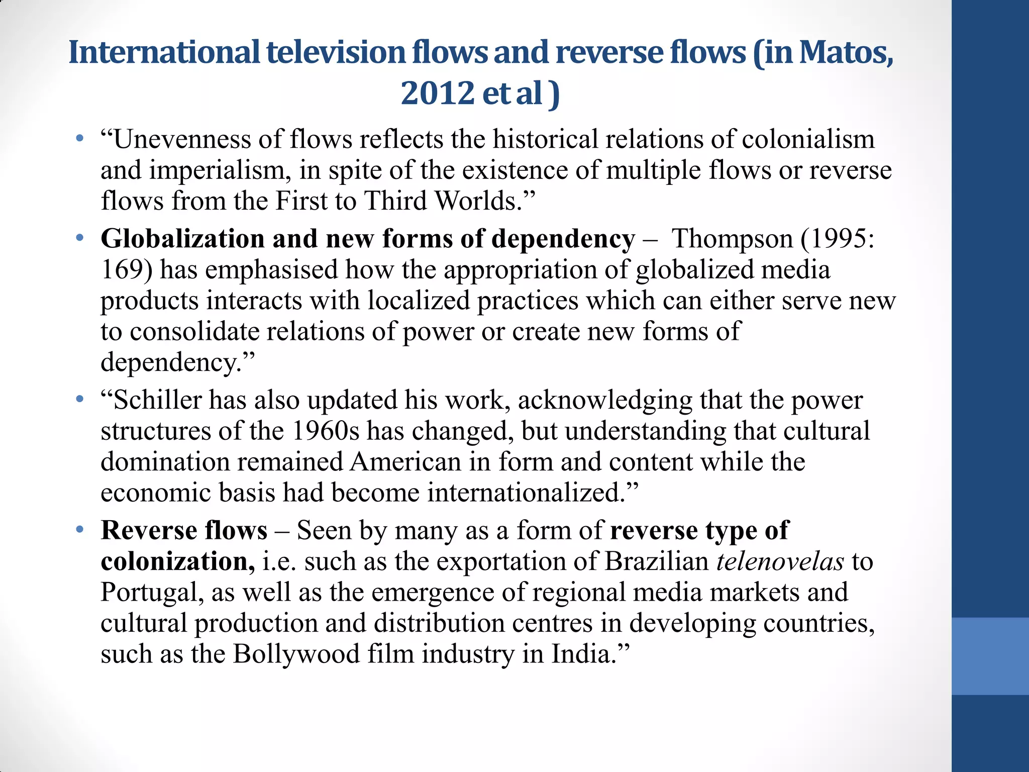 International television flows and reverse flows (in Matos,
                        2012 et al )
• “Unevenness of flows reflects the historical relations of colonialism
  and imperialism, in spite of the existence of multiple flows or reverse
  flows from the First to Third Worlds.”
• Globalization and new forms of dependency – Thompson (1995:
  169) has emphasised how the appropriation of globalized media
  products interacts with localized practices which can either serve new
  to consolidate relations of power or create new forms of
  dependency.”
• “Schiller has also updated his work, acknowledging that the power
  structures of the 1960s has changed, but understanding that cultural
  domination remained American in form and content while the
  economic basis had become internationalized.”
• Reverse flows – Seen by many as a form of reverse type of
  colonization, i.e. such as the exportation of Brazilian telenovelas to
  Portugal, as well as the emergence of regional media markets and
  cultural production and distribution centres in developing countries,
  such as the Bollywood film industry in India.”
 