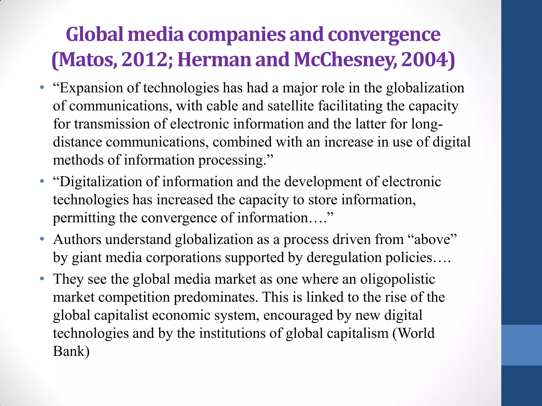 Global media companies and convergence
 (Matos, 2012; Herman and McChesney, 2004)
• “Expansion of technologies has had a major role in the globalization
  of communications, with cable and satellite facilitating the capacity
  for transmission of electronic information and the latter for long-
  distance communications, combined with an increase in use of digital
  methods of information processing.”
• “Digitalization of information and the development of electronic
  technologies has increased the capacity to store information,
  permitting the convergence of information….”
• Authors understand globalization as a process driven from “above”
  by giant media corporations supported by deregulation policies….
• They see the global media market as one where an oligopolistic
  market competition predominates. This is linked to the rise of the
  global capitalist economic system, encouraged by new digital
  technologies and by the institutions of global capitalism (World
  Bank)
 