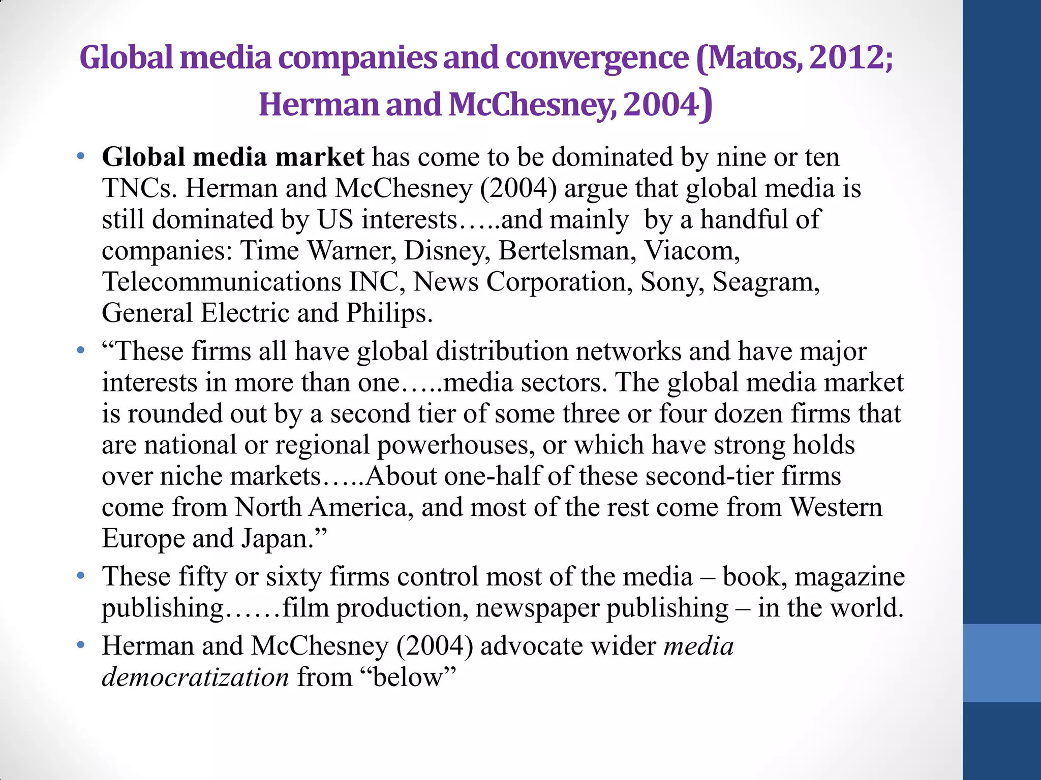 Global media companies and convergence (Matos, 2012;
           Herman and McChesney, 2004)
• Global media market has come to be dominated by nine or ten
  TNCs. Herman and McChesney (2004) argue that global media is
  still dominated by US interests…..and mainly by a handful of
  companies: Time Warner, Disney, Bertelsman, Viacom,
  Telecommunications INC, News Corporation, Sony, Seagram,
  General Electric and Philips.
• “These firms all have global distribution networks and have major
  interests in more than one…..media sectors. The global media market
  is rounded out by a second tier of some three or four dozen firms that
  are national or regional powerhouses, or which have strong holds
  over niche markets…..About one-half of these second-tier firms
  come from North America, and most of the rest come from Western
  Europe and Japan.”
• These fifty or sixty firms control most of the media – book, magazine
  publishing……film production, newspaper publishing – in the world.
• Herman and McChesney (2004) advocate wider media
  democratization from “below”
 