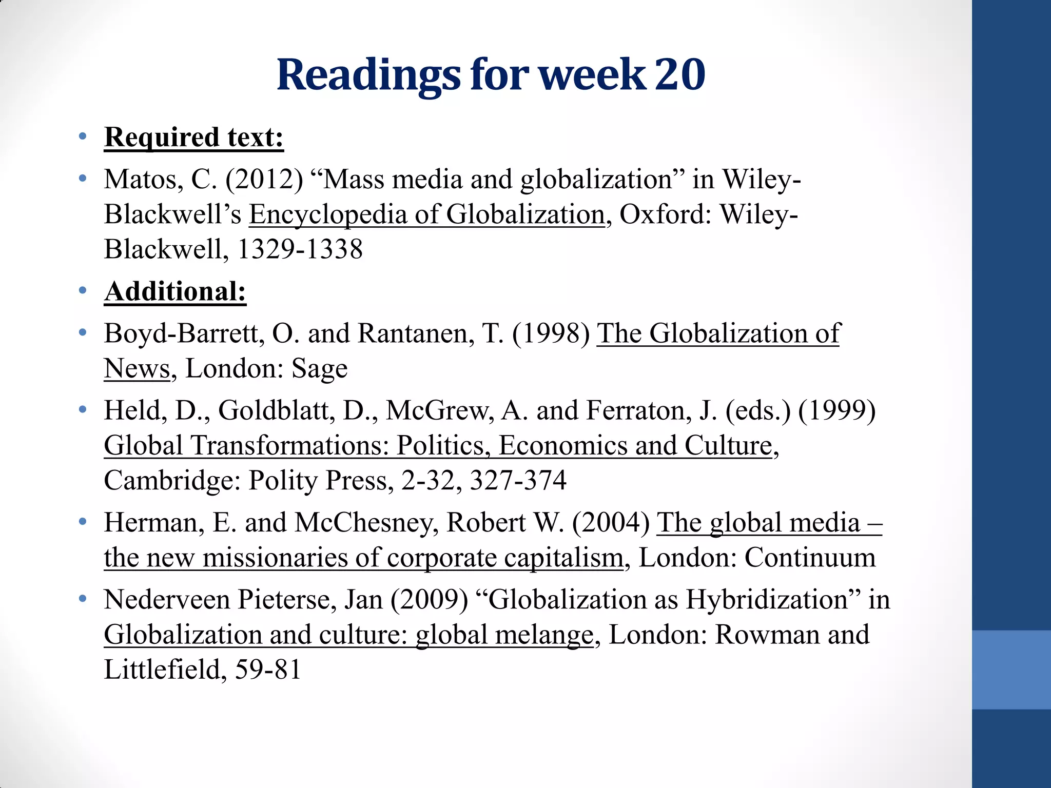 Readings for week 20
• Required text:
• Matos, C. (2012) “Mass media and globalization” in Wiley-
  Blackwell’s Encyclopedia of Globalization, Oxford: Wiley-
  Blackwell, 1329-1338
• Additional:
• Boyd-Barrett, O. and Rantanen, T. (1998) The Globalization of
  News, London: Sage
• Held, D., Goldblatt, D., McGrew, A. and Ferraton, J. (eds.) (1999)
  Global Transformations: Politics, Economics and Culture,
  Cambridge: Polity Press, 2-32, 327-374
• Herman, E. and McChesney, Robert W. (2004) The global media –
  the new missionaries of corporate capitalism, London: Continuum
• Nederveen Pieterse, Jan (2009) “Globalization as Hybridization” in
  Globalization and culture: global melange, London: Rowman and
  Littlefield, 59-81
 