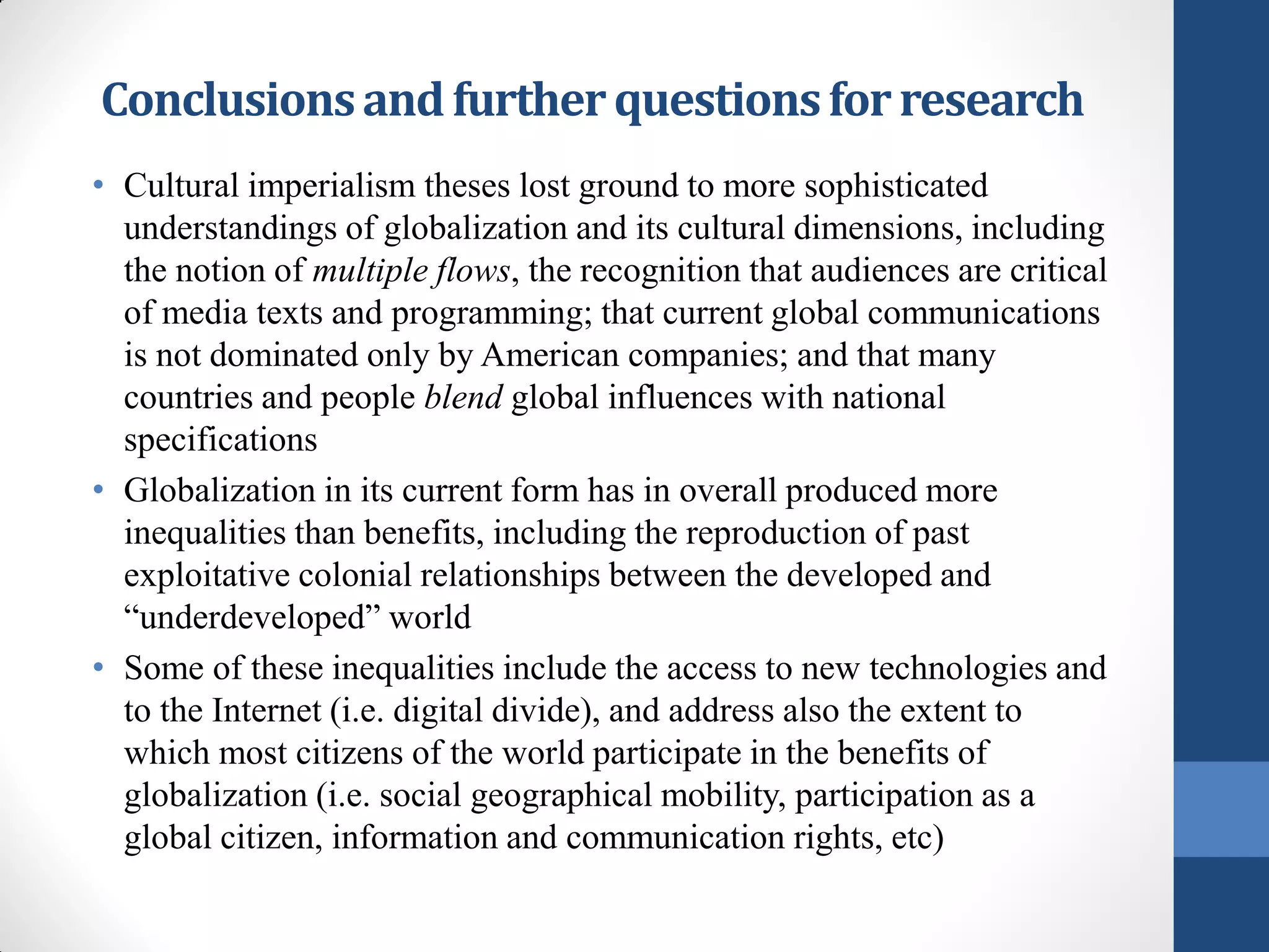 Conclusions and further questions for research
• Cultural imperialism theses lost ground to more sophisticated
  understandings of globalization and its cultural dimensions, including
  the notion of multiple flows, the recognition that audiences are critical
  of media texts and programming; that current global communications
  is not dominated only by American companies; and that many
  countries and people blend global influences with national
  specifications
• Globalization in its current form has in overall produced more
  inequalities than benefits, including the reproduction of past
  exploitative colonial relationships between the developed and
  “underdeveloped” world
• Some of these inequalities include the access to new technologies and
  to the Internet (i.e. digital divide), and address also the extent to
  which most citizens of the world participate in the benefits of
  globalization (i.e. social geographical mobility, participation as a
  global citizen, information and communication rights, etc)
 
