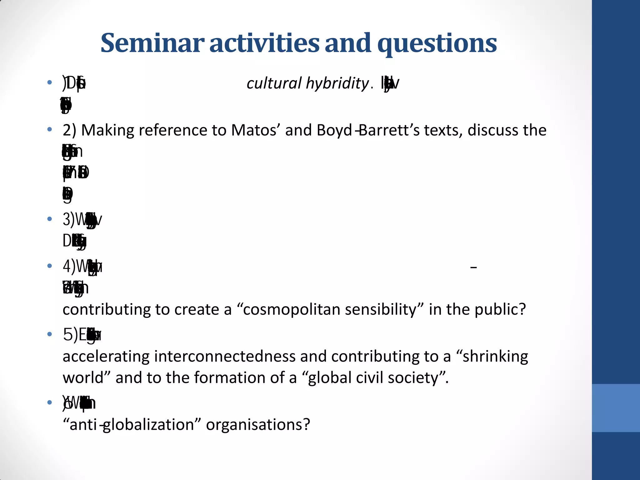 Seminar activities and questions
• 1) Discuss the concept of cultural hybridity. In what way does it help
  provide a different conceptualization of globalization?
• 2) Making reference to Matos’ and Boyd-Barrett’s texts, discuss the
  changing nature of globalization and the media, from the cultural
  imperialism debates of the 1970s to the discussion of cultural
  globalization in the 1990s.
• 3)What role has news agencies played in facilitating globalization?
  Discuss the role of Reuters or another agency of your choice.
• 4) Why do some critiques equate globalization with post -
  modernism? Why do some claim further that globalization is
  contributing to create a “cosmopolitan sensibility” in the public?
• 5) Examine the role of new technologies and the Internet in
  accelerating interconnectedness and contributing to a “shrinking
  world” and to the formation of a “global civil society”.
• 6) What role can the Internet have for political movements and
  “anti-globalization” organisations?
 