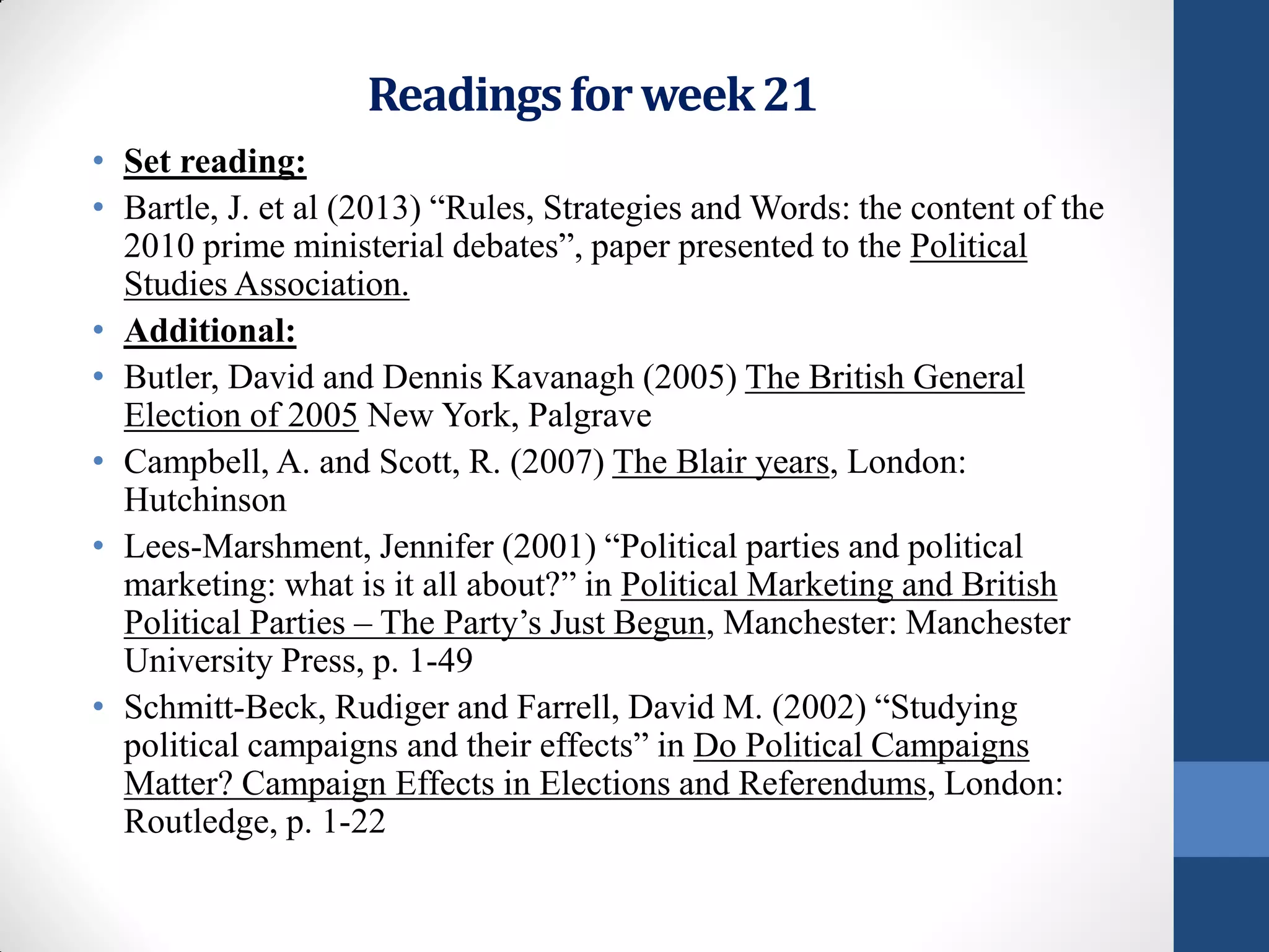Readings for week 21
• Set reading:
• Bartle, J. et al (2013) “Rules, Strategies and Words: the content of the
  2010 prime ministerial debates”, paper presented to the Political
  Studies Association.
• Additional:
• Butler, David and Dennis Kavanagh (2005) The British General
  Election of 2005 New York, Palgrave
• Campbell, A. and Scott, R. (2007) The Blair years, London:
  Hutchinson
• Lees-Marshment, Jennifer (2001) “Political parties and political
  marketing: what is it all about?” in Political Marketing and British
  Political Parties – The Party’s Just Begun, Manchester: Manchester
  University Press, p. 1-49
• Schmitt-Beck, Rudiger and Farrell, David M. (2002) “Studying
  political campaigns and their effects” in Do Political Campaigns
  Matter? Campaign Effects in Elections and Referendums, London:
  Routledge, p. 1-22
 