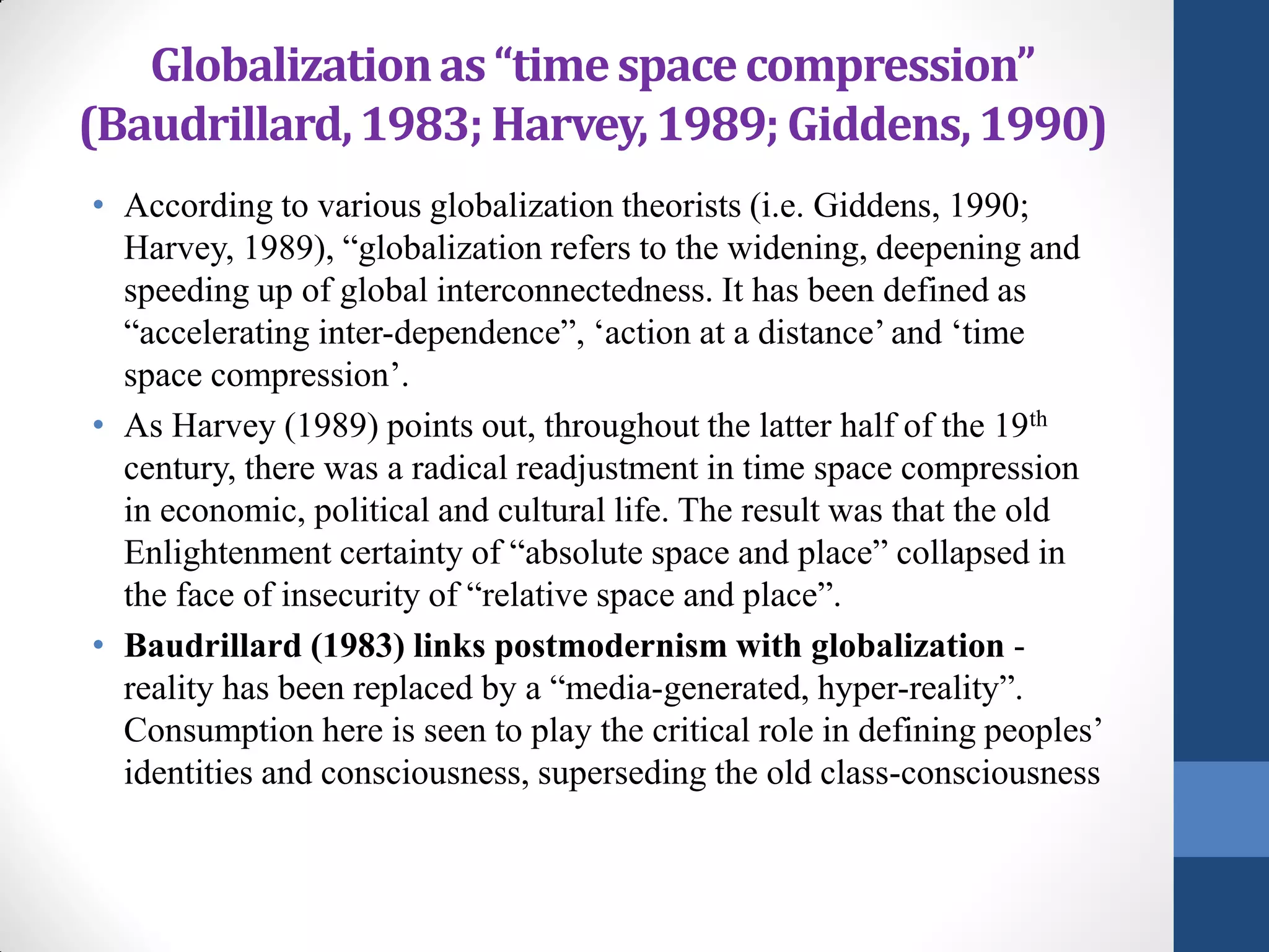 Globalization as “time space compression”
(Baudrillard, 1983; Harvey, 1989; Giddens, 1990)
• According to various globalization theorists (i.e. Giddens, 1990;
  Harvey, 1989), “globalization refers to the widening, deepening and
  speeding up of global interconnectedness. It has been defined as
  “accelerating inter-dependence”, ‘action at a distance’ and ‘time
  space compression’.
• As Harvey (1989) points out, throughout the latter half of the 19th
  century, there was a radical readjustment in time space compression
  in economic, political and cultural life. The result was that the old
  Enlightenment certainty of “absolute space and place” collapsed in
  the face of insecurity of “relative space and place”.
• Baudrillard (1983) links postmodernism with globalization -
  reality has been replaced by a “media-generated, hyper-reality”.
  Consumption here is seen to play the critical role in defining peoples’
  identities and consciousness, superseding the old class-consciousness
 