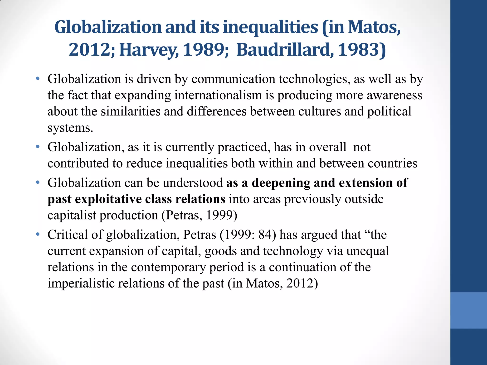 Globalization and its inequalities (in Matos,
    2012; Harvey, 1989; Baudrillard, 1983)
• Globalization is driven by communication technologies, as well as by
  the fact that expanding internationalism is producing more awareness
  about the similarities and differences between cultures and political
  systems.
• Globalization, as it is currently practiced, has in overall not
  contributed to reduce inequalities both within and between countries
• Globalization can be understood as a deepening and extension of
  past exploitative class relations into areas previously outside
  capitalist production (Petras, 1999)
• Critical of globalization, Petras (1999: 84) has argued that “the
  current expansion of capital, goods and technology via unequal
  relations in the contemporary period is a continuation of the
  imperialistic relations of the past (in Matos, 2012)
 