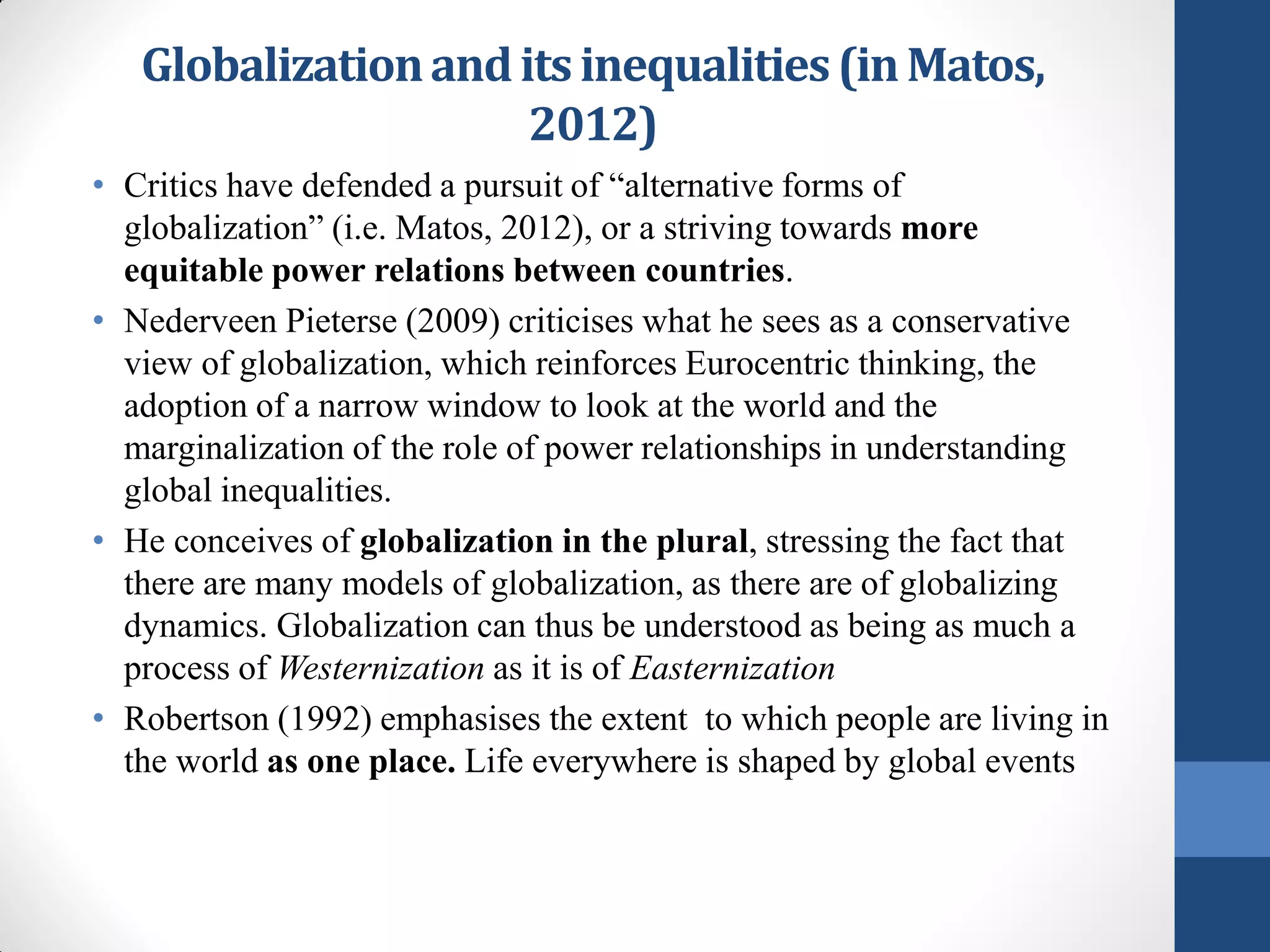 Globalization and its inequalities (in Matos,
                      2012)
• Critics have defended a pursuit of “alternative forms of
  globalization” (i.e. Matos, 2012), or a striving towards more
  equitable power relations between countries.
• Nederveen Pieterse (2009) criticises what he sees as a conservative
  view of globalization, which reinforces Eurocentric thinking, the
  adoption of a narrow window to look at the world and the
  marginalization of the role of power relationships in understanding
  global inequalities.
• He conceives of globalization in the plural, stressing the fact that
  there are many models of globalization, as there are of globalizing
  dynamics. Globalization can thus be understood as being as much a
  process of Westernization as it is of Easternization
• Robertson (1992) emphasises the extent to which people are living in
  the world as one place. Life everywhere is shaped by global events
 