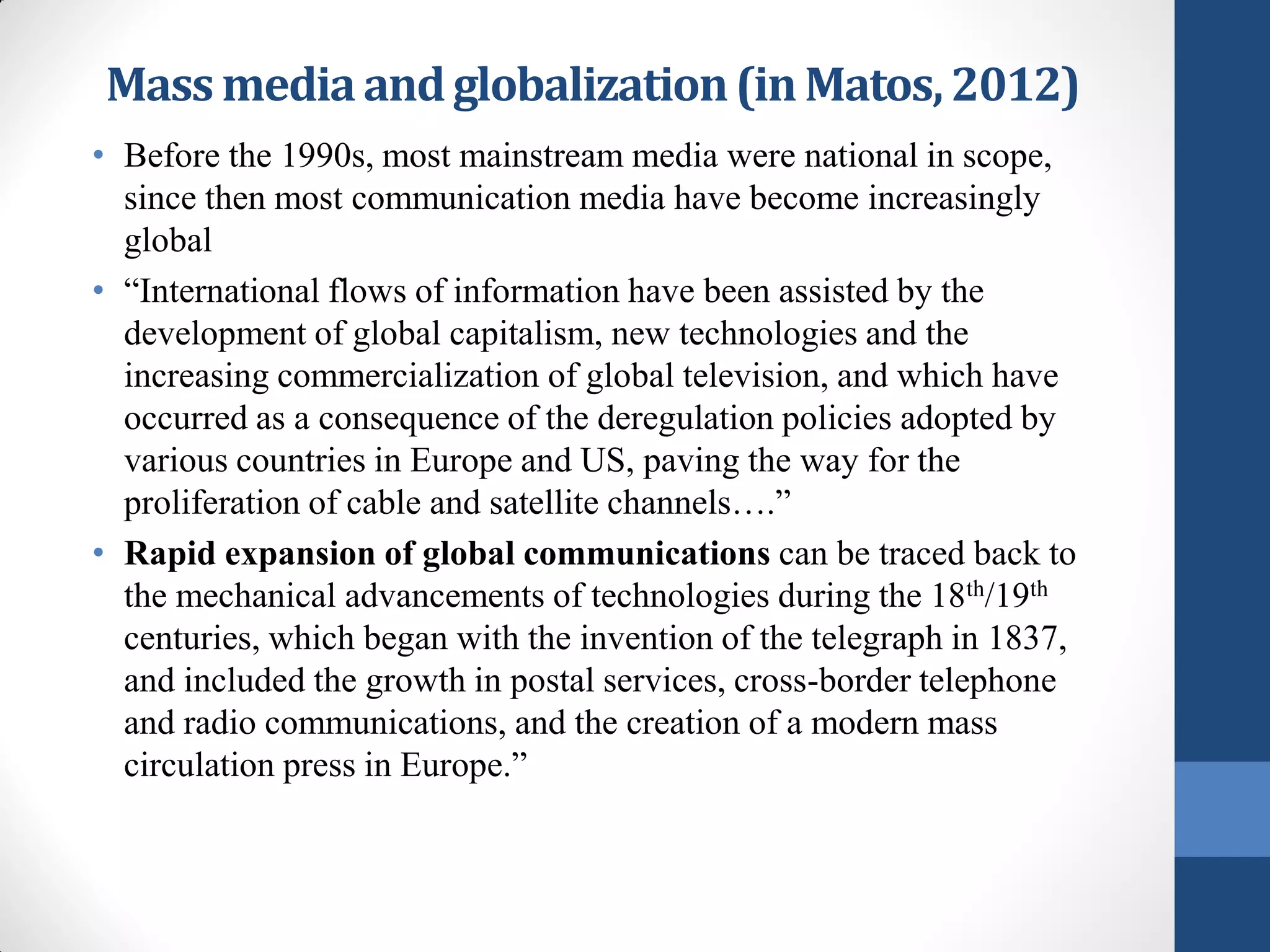 Mass media and globalization (in Matos, 2012)
• Before the 1990s, most mainstream media were national in scope,
  since then most communication media have become increasingly
  global
• “International flows of information have been assisted by the
  development of global capitalism, new technologies and the
  increasing commercialization of global television, and which have
  occurred as a consequence of the deregulation policies adopted by
  various countries in Europe and US, paving the way for the
  proliferation of cable and satellite channels….”
• Rapid expansion of global communications can be traced back to
  the mechanical advancements of technologies during the 18th/19th
  centuries, which began with the invention of the telegraph in 1837,
  and included the growth in postal services, cross-border telephone
  and radio communications, and the creation of a modern mass
  circulation press in Europe.”
 