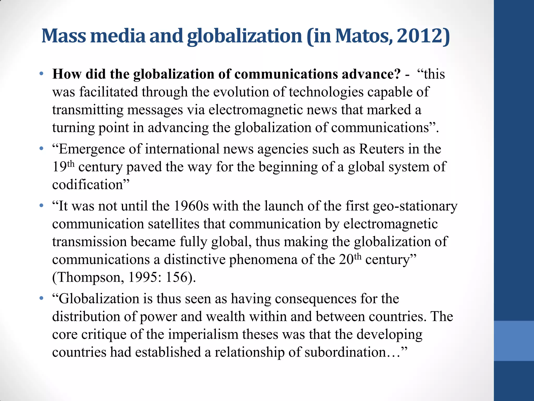 Mass media and globalization (in Matos, 2012)
• How did the globalization of communications advance? - “this
  was facilitated through the evolution of technologies capable of
  transmitting messages via electromagnetic news that marked a
  turning point in advancing the globalization of communications”.
• “Emergence of international news agencies such as Reuters in the
  19th century paved the way for the beginning of a global system of
  codification”
• “It was not until the 1960s with the launch of the first geo-stationary
  communication satellites that communication by electromagnetic
  transmission became fully global, thus making the globalization of
  communications a distinctive phenomena of the 20th century”
  (Thompson, 1995: 156).
• “Globalization is thus seen as having consequences for the
  distribution of power and wealth within and between countries. The
  core critique of the imperialism theses was that the developing
  countries had established a relationship of subordination…”
 