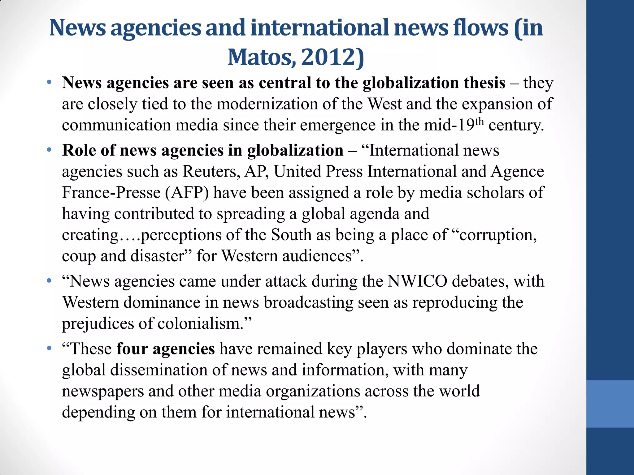 News agencies and international news flows (in
                Matos, 2012)
• News agencies are seen as central to the globalization thesis – they
  are closely tied to the modernization of the West and the expansion of
  communication media since their emergence in the mid-19th century.
• Role of news agencies in globalization – “International news
  agencies such as Reuters, AP, United Press International and Agence
  France-Presse (AFP) have been assigned a role by media scholars of
  having contributed to spreading a global agenda and
  creating….perceptions of the South as being a place of “corruption,
  coup and disaster” for Western audiences”.
• “News agencies came under attack during the NWICO debates, with
  Western dominance in news broadcasting seen as reproducing the
  prejudices of colonialism.”
• “These four agencies have remained key players who dominate the
  global dissemination of news and information, with many
  newspapers and other media organizations across the world
  depending on them for international news”.
 