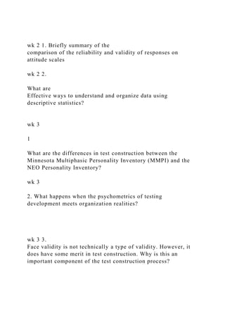 wk 2 1. Briefly summary of the
comparison of the reliability and validity of responses on
attitude scales
wk 2 2.
What are
Effective ways to understand and organize data using
descriptive statistics?
wk 3
1
What are the differences in test construction between the
Minnesota Multiphasic Personality Inventory (MMPI) and the
NEO Personality Inventory?
wk 3
2. What happens when the psychometrics of testing
development meets organization realities?
wk 3 3.
Face validity is not technically a type of validity. However, it
does have some merit in test construction. Why is this an
important component of the test construction process?
 