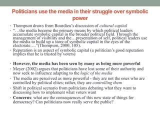 Politicians use the media in their struggle over symbolic
                          power
• Thompson draws from Bourdieu’s discussion of cultural capital
• “…the media become the primary means by which political leaders
  accumulate symbolic capital in the broader political field. Through the
  management of visibility and the…presentation of self, political leaders use
  the media to build up a store of symbolic capital in the eyes of the
  electorate….”(Thompson, 2000, 105).
• Reputation is an aspect of symbolic capital (a politician’s good reputation
  implies that he is trusted by voters)

• However, the media has been seen by many as being more powerful
• Meyer (2002) argues that politicians have lost some of their authority and
  now seek to influence adapting to the logic of the media
• The media are perceived as more powerful - they are not the ones who are
  controlled by political elites; rather, they are controlling them
• Shift in political scenario from politicians debating what they want to
  discussing how to implement what voters want
• Concerns: what are the consequences of this new state of things for
  democracy? Can politicians now really serve the public?
 