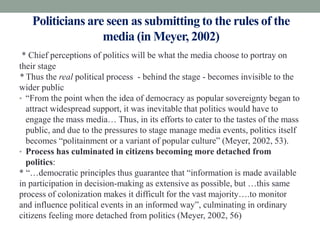 Politicians are seen as submitting to the rules of the
                  media (in Meyer, 2002)
 * Chief perceptions of politics will be what the media choose to portray on
their stage
* Thus the real political process - behind the stage - becomes invisible to the
wider public
• “From the point when the idea of democracy as popular sovereignty began to
  attract widespread support, it was inevitable that politics would have to
  engage the mass media… Thus, in its efforts to cater to the tastes of the mass
  public, and due to the pressures to stage manage media events, politics itself
  becomes “politainment or a variant of popular culture” (Meyer, 2002, 53).
• Process has culminated in citizens becoming more detached from
  politics:
* “…democratic principles thus guarantee that “information is made available
in participation in decision-making as extensive as possible, but …this same
process of colonization makes it difficult for the vast majority….to monitor
and influence political events in an informed way”, culminating in ordinary
citizens feeling more detached from politics (Meyer, 2002, 56)
 