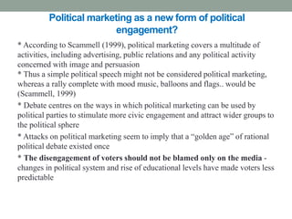 Political marketing as a new form of political
                         engagement?
* According to Scammell (1999), political marketing covers a multitude of
activities, including advertising, public relations and any political activity
concerned with image and persuasion
* Thus a simple political speech might not be considered political marketing,
whereas a rally complete with mood music, balloons and flags.. would be
(Scammell, 1999)
* Debate centres on the ways in which political marketing can be used by
political parties to stimulate more civic engagement and attract wider groups to
the political sphere
* Attacks on political marketing seem to imply that a “golden age” of rational
political debate existed once
* The disengagement of voters should not be blamed only on the media -
changes in political system and rise of educational levels have made voters less
predictable
 