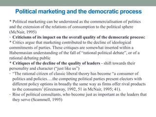 Political marketing and the democratic process
* Political marketing can be understood as the commercialisation of politics
and the extension of the relations of consumption to the political sphere
(McNair, 1995)
• Criticisms of its impact on the overall quality of the democratic process:
* Critics argue that marketing contributed to the decline of ideological
commitments of parties. These critiques are somewhat inserted within a
Habermasian understanding of the fall of “rational political debate”, or of a
rational debating public
* Critiques of the decline of the quality of leaders - shift towards their
personality and character (“just like us”)
• “The rational citizen of classic liberal theory has become “a consumer of
  politics and policies….the competing political parties present electors with
  different policy options in broadly the same way as firms offer rival products
  to the consumers’ (Greenaway, 1992, 51 in McNair, 1995; 41).
• Rise of political consultants, who become just as important as the leaders that
  they serve (Scammell, 1995)
 