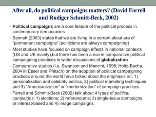 After all, do political campaigns matters? (David Farrell
                and Rudiger Schmitt-Beck, 2002)
• Political campaigns are a core feature of the political process in
    contemporary democracies
•   Bennett (2003) states that we are living in a current about era of
    “permanent campaigns” (politicians are always campaigning)
•   Most studies have focused on campaign effects in national contexts
    (US and UK mainly),but there has been a rise in comparative political
    campaigning practices in wider discussions of globalization
•   Comparative studies (i.e. Swanson and Mancini, 1996; Holtz-Bacha,
    2004 in Esser and Pfetsch) on the adoption of political campaigning
    practices around the world have talked about the emphasis on: 1)
    personalization and celebrity politics; 2) political marketing techniques
    and 3) “Americanization” or “modernization” of campaign practices
•   Farrell and Schmitt-Beck (2002) talk about 4 types of political
    campaigns: 1) elections; 2) referendums; 3) single-issue campaigns
    or interest-based and 4) image campaigns
 