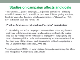 Studies on campaign affects and goals
* “The ultimate….goal of campaigns….is political conversion – attracting
undecided voters to one’s own fold, or, even more difficult, getting people to
decide in ways other than their initial predisposition….” (Lazarsfeld, 1968,
1944 in Schmitt-Beck and Farrell, 14).

• Problems for democracy of attack and “negative” campaigning:

• “…from being exposed to campaign communications, voters may become
 motivated to follow politics more closely on the news; levels of cynicism
 may also be connected with certain styles of (negative) campaigning and
 attacks between political rivals, so that voters may become de-motivated, as
 has been some of the critiques made in regards to political campaigning in
 the US (Schmitt-Beck and Farrell, 2002, 15).

* Lees-Marshment (2001, 15) shows data on how party membership has fallen
from both parties (Conservative and Labour)
 