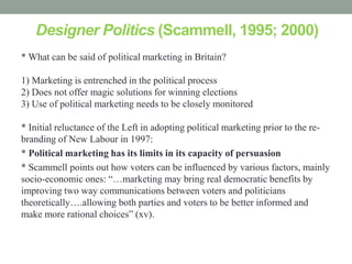 Designer Politics (Scammell, 1995; 2000)
* What can be said of political marketing in Britain?

1) Marketing is entrenched in the political process
2) Does not offer magic solutions for winning elections
3) Use of political marketing needs to be closely monitored

* Initial reluctance of the Left in adopting political marketing prior to the re-
branding of New Labour in 1997:
* Political marketing has its limits in its capacity of persuasion
* Scammell points out how voters can be influenced by various factors, mainly
socio-economic ones: “…marketing may bring real democratic benefits by
improving two way communications between voters and politicians
theoretically….allowing both parties and voters to be better informed and
make more rational choices” (xv).
 