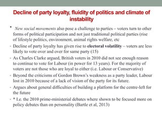 Decline of party loyalty, fluidity of politics and climate of
                            instability
* New social movements also pose a challenge to parties – voters turn to other
    forms of political participation and not just traditional political parties (rise
    of lifestyle politics, environment, animal rights welfare, etc
•   Decline of party loyalty has given rise to electoral volatility – voters are less
    likely to vote over and over for same party (15)
•   As Charles Clarke argued, British voters in 2010 did not see enough reason
    to continue to vote for Labour (in power for 13 years). For the majority of
    voters are not those who are loyal to either (i.e. Labour or Conservative)
•   Beyond the criticisms of Gordon Brown’s weakness as a party leader, Labour
    lost in 2010 because of a lack of vision of the party for its future.
•   Argues about general difficulties of building a platform for the centre-left for
    the future
•   * I.e. the 2010 prime-ministerial debates where shown to be focused more on
    policy debates than on personality (Bartle et al, 2013)
 