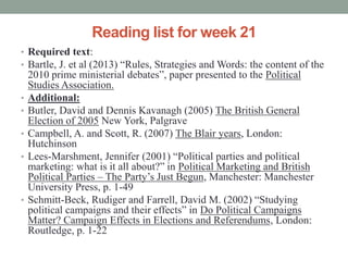 Reading list for week 21
• Required text:
• Bartle, J. et al (2013) “Rules, Strategies and Words: the content of the
    2010 prime ministerial debates”, paper presented to the Political
    Studies Association.
•   Additional:
•   Butler, David and Dennis Kavanagh (2005) The British General
    Election of 2005 New York, Palgrave
•   Campbell, A. and Scott, R. (2007) The Blair years, London:
    Hutchinson
•   Lees-Marshment, Jennifer (2001) “Political parties and political
    marketing: what is it all about?” in Political Marketing and British
    Political Parties – The Party’s Just Begun, Manchester: Manchester
    University Press, p. 1-49
•   Schmitt-Beck, Rudiger and Farrell, David M. (2002) “Studying
    political campaigns and their effects” in Do Political Campaigns
    Matter? Campaign Effects in Elections and Referendums, London:
    Routledge, p. 1-22
 