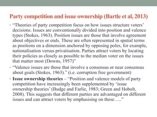 Party competition and issue ownership (Bartle et al, 2013)
• “Theories of party competition focus on how issues structure voters’
  decisions. Issues are conventionally divided into position and valence
  types (Stokes, 1963). Position issues are those that involve agreement
  about objectives or ends. These are often represented in spatial terms
  as positions on a dimension anchored by opposing poles, for example,
  nationalisation versus privatisation. Parties attract voters by locating
  their policies as closely as possible to the median voter on the issues
  that matter most (Downs, 1957)”
• “Valence issues are those that involve a consensus or near consensus
  about goals (Stokes, 1963).” (i.e. corruption free government)
• Issue ownership theories – “Position and valence models of party
  competition have increasingly been supplemented by ‘issue
  ownership theories’ (Budge and Farlie, 1983; Green and Hobolt,
  2008). This suggests that different parties are advantaged on different
  issues and can attract voters by emphasising on these…..”
 