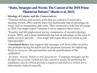 “Rules, Strategies and Words: The Content of the 2010 Prime
             Ministerial Debates” (Bartle et al, 2013)
• Ideology of Labour and the Conservatives:
• “National defence and security goals that are central to Conservative
  ideology (Leach, 2003) and the party has traditionally had an advantage on
  issues such as immigration and crime. They continued to hold this advantage
  in 2010. One might expect Cameron to try to emphasis those issues…”
• “Equality and full employment are key components of socialist ideology
  (Leach, 2003), and Labour traditionally has had an advantage on the issue of
  public services and jobs…..One might still expect Brown to return to jobs
  when possible”.
• Functional theory also suggests that messages will focus either on policy
  (the problems facing the nation and the proposed measures for addressing
  them) or character (the personalities and the qualifications of the
  candidates).
• Acclaims, Attacks, Defences and Agreements - Campaign messages can be
  divided into acclaims (which provide a positive reason for preferring the
  candidate); attacks (which provide a negative) and defences (which try to
  rebut attacks made on oneself).
 