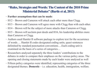 “Rules, Strategies and Words: The Content of the 2010 Prime
             Ministerial Debates” (Bartle et al, 2013)
• Further assumptions that can be made:
• H12 – Brown and Cameron will attack each other more than Clegg.
• H13 – Brown and Cameron will agree more with Clegg than with each other.
• H14 – Brown will be the subject of more attacks than Cameron or Clegg.
• H15 – Brown will acclaim past deeds and H16, his leadership abilities more
  than Cameron or Clegg.
• Authors used Hamlet II software package to explore text for the occurrence
  of words…. Hamlet II codes designated coding units, quasi-sentences
  delimited by standard punctuation conventions….Each coding unit is
  examined on the basis of a series of categories…
• Researchers analysed separately the three leaders’ contributions to the
  debates in order to compare their emphases on the various policy areas. The
  opening and closing statements made by each leader were analysed as well
• Fifteen policy categories were identified, representing categories of the three
  designated themes. Domestic – i.e. education, health, immigration, welfare.
 