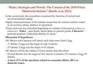 “Rules, Strategies and Words: The Content of the 2010 Prime
             Ministerial Debates” (Bartle et al, 2013)
In the second part, the researchers examined the function of content and
  involved manual coding.
Highly structured nature of the debates meant that all content could be coded
  as an acclaim, attack, defence or agreement
Third, each unit was classified depending on whether it focused on policy or
  character. Policy – past deeds, future plans or general goods; Character –
  personal qualities, leadership abilities or ideals.
Discussion of hypotheses:
H4. Brown and Cameron will attack each other more than Clegg
• 1st debate: Clegg was the target of only 9 attacks
• 2nd debate: Clegg was the target of 43 attacks
H6. Brown will be the subject of more attacks than the others
• Overall Brown was the target of 262 attacks; Cameron 223 attacks; Clegg 79
  attacks
• A mere 21% of the questions related to economic affairs, 58% to
  domestic issues.
 