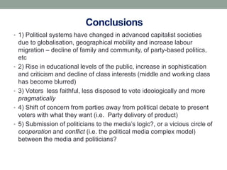 Conclusions
• 1) Political systems have changed in advanced capitalist societies
    due to globalisation, geographical mobility and increase labour
    migration – decline of family and community, of party-based politics,
    etc
•   2) Rise in educational levels of the public, increase in sophistication
    and criticism and decline of class interests (middle and working class
    has become blurred)
•   3) Voters less faithful, less disposed to vote ideologically and more
    pragmatically
•   4) Shift of concern from parties away from political debate to present
    voters with what they want (i.e. Party delivery of product)
•   5) Submission of politicians to the media’s logic?, or a vicious circle of
    cooperation and conflict (i.e. the political media complex model)
    between the media and politicians?
 
