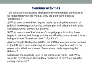Seminar activities
• 1) In what way has politics changed today and what is the nature of
    its relationship with the media? Why are politicians seen as
    “celebrities”?
•   2) What are some of the critiques made regarding the adoption of
    political marketing practices by political parties? What is the implied
    consequence for democratic politics?
•   3) What are some of the “modern” campaign practices that have
    began to be adopted throughout the world? Why do some see this as
    being a form of “Americanization” of politics?
•   4) According to Bartle et al (2013), the 2010 prime-ministerial debates
    in the UK were seen as having focused more on policy and not on
    personality. What were some observations made regarding the
    debates?
•   5) Discuss the methods used in the Bartle et al (2013) text. What
    were the hypotheses? Where they confirmed or not? How was the
    coding conducted?
 