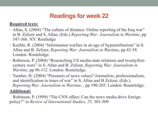 Readings for week 22
Required texts:
• Allan, S. (2004) “The culture of distance: Online reporting of the Iraq war”
  in B. Zelizer and S. Allan, (Eds.) Reporting War: Journalism in Wartime, pp
  347-366. NY: Routledge
• Keeble, R. (2004) “Information warfare in an age of hypermilitarism” in S.
  Allan and B. Zelizer, Reporting War: Journalism in Wartime, pp 43-58.
  London: Routeledge.
• Robinson, P. (2004) “Researching US media-state relations and twentyfirst-
  century wars” in S. Allan and B. Zelizer, Reporting War: Journalism in
  Wartime, pp 96-112. London: Routeledge.
• Tumber, H. (2004) “Prisoners of news values? Journalists, professionalism,
  and identification in times of war” in S. Allan and B Zelizer, (Eds.).
  Reporting War: Journalism in Wartime, , pp 190-205. London: Routeledge.
Additional:
  Robinson, P. (1999) “The CNN effect: Can the news media drive foreign
policy?” in Review of International Studies, 25, 301-309.
 