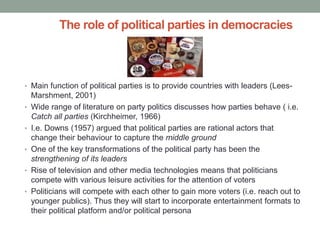 The role of political parties in democracies



• Main function of political parties is to provide countries with leaders (Lees-
    Marshment, 2001)
•   Wide range of literature on party politics discusses how parties behave ( i.e.
    Catch all parties (Kirchheimer, 1966)
•   I.e. Downs (1957) argued that political parties are rational actors that
    change their behaviour to capture the middle ground
•   One of the key transformations of the political party has been the
    strengthening of its leaders
•   Rise of television and other media technologies means that politicians
    compete with various leisure activities for the attention of voters
•   Politicians will compete with each other to gain more voters (i.e. reach out to
    younger publics). Thus they will start to incorporate entertainment formats to
    their political platform and/or political persona
 