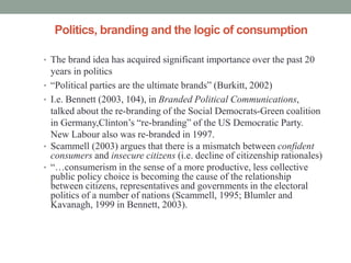 Politics, branding and the logic of consumption

• The brand idea has acquired significant importance over the past 20
    years in politics
•   “Political parties are the ultimate brands” (Burkitt, 2002)
•   I.e. Bennett (2003, 104), in Branded Political Communications,
    talked about the re-branding of the Social Democrats-Green coalition
    in Germany,Clinton’s “re-branding” of the US Democratic Party.
    New Labour also was re-branded in 1997.
•   Scammell (2003) argues that there is a mismatch between confident
    consumers and insecure citizens (i.e. decline of citizenship rationales)
•   “…consumerism in the sense of a more productive, less collective
    public policy choice is becoming the cause of the relationship
    between citizens, representatives and governments in the electoral
    politics of a number of nations (Scammell, 1995; Blumler and
    Kavanagh, 1999 in Bennett, 2003).
 