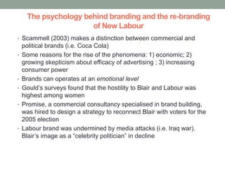The psychology behind branding and the re-branding
                      of New Labour
• Scammell (2003) makes a distinction between commercial and
    political brands (i.e. Coca Cola)
•   Some reasons for the rise of the phenomena: 1) economic; 2)
    growing skepticism about efficacy of advertising ; 3) increasing
    consumer power
•   Brands can operates at an emotional level
•   Gould’s surveys found that the hostility to Blair and Labour was
    highest among women
•   Promise, a commercial consultancy specialised in brand building,
    was hired to design a strategy to reconnect Blair with voters for the
    2005 election
•   Labour brand was undermined by media attacks (i.e. Iraq war).
    Blair’s image as a “celebrity politician” in decline
 