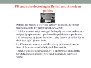 PR and spin-doctoring in British and American
                   politics


• Politics has become a televisual activity; politicians have been
  transformed into TV performers (Louw, 2005)
• “Politics becomes stage managed for largely televisual audiences –
  scripted by spin-doctors…performed by politicians as performers
  and represented by journalists who….play the role of celebrities in
  their own right” (Louw, 144)
• I.e. Clinton was seen as a model celebrity politician at ease in
  front of the cameras with ability to follow scripts
• Thatcher was also coached on her TV appearances and adapted
  her style, including tone of voice and manners, to suit voters
  wishes
 