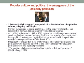 Popular culture and politics: the emergence of the
                      celebrity politician




• * Street (1997) has argued how politics has become more like popular
    culture, adapting to its logic:
•   Core of the critique is that it contributes to the impoverishment of the
    relationship between the representative and the represented
•   According to Postman (1987, 4,129), appearance and image have come to
    dominate politics, so that “we may have reached a point where cosmetics
    have replaced ideology as the field of expertise over which a politician
    must have competent control’ (in Street, 439).
•   Street (2004) argues that there are two types of celebrity politicians: the
    politicians who become celebrities and the celebrities who engage in
    political causes and act like politicians
•   “The politics of character tend to drive out the politics of substance”
    (Lichtenberg, 1990)
 