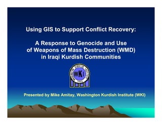 Using GIS to Support Conflict Recovery:

    A Response to Genocide and Use
 of Weapons of Mass Destruction (WMD)
      in Iraqi Kurdish Communities




Presented by Mike Amitay, Washington Kurdish Institute (WKI)
 