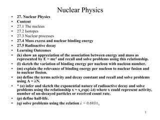 Nuclear Physics
• 27. Nuclear Physics
• Content
• 27.1 The nucleus
• 27.2 Isotopes
• 27.3 Nuclear processes
• 27.4 Mass excess and nuclear binding energy
• 27.5 Radioactive decay
• Learning Outcomes
• (k) show an appreciation of the association between energy and mass as
represented by E = mc2 and recall and solve problems using this relationship.
• (l) sketch the variation of binding energy per nucleon with nucleon number.
• (m) explain the relevance of binding energy per nucleon to nuclear fusion and
to nuclear fission.
• (n) define the terms activity and decay constant and recall and solve problems
using A = λN.
• * (o) infer and sketch the exponential nature of radioactive decay and solve
problems using the relationship x = xoexp(–λt) where x could represent activity,
number of un-decayed particles or received count rate.
• (p) define half-life.
• (q) solve problems using the relation λ = 0.693/t½
1
 
