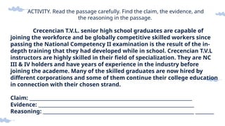 ACTIVITY. Read the passage carefully. Find the claim, the evidence, and
the reasoning in the passage.
Crecencian T.V.L. senior high school graduates are capable of
joining the workforce and be globally competitive skilled workers since
passing the National Competency II examination is the result of the in-
depth training that they had developed while in school. Crecencian T.V.L
instructors are highly skilled in their field of specialization. They are NC
III & IV holders and have years of experience in the industry before
joining the academe. Many of the skilled graduates are now hired by
different corporations and some of them continue their college education
in connection with their chosen strand.
Claim: ______________________________________________________________________
Evidence: ___________________________________________________________________
Reasoning: _________________________________________________________________ ________
 