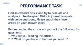 PERFORMANCE TASK
Find an editorial article and try to evaluate and
analyze it. Use the given Dialogic journal template
with guide questions. Please attach the chosen
article on your answer sheet.
Before reading the article ask yourself the following
questions:
1. Why are you reading the article?
2. 2. What do you hope to learn as you read it?
 