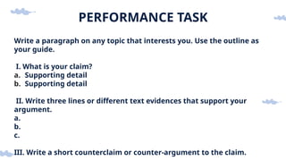PERFORMANCE TASK
Write a paragraph on any topic that interests you. Use the outline as
your guide.
I. What is your claim?
a. Supporting detail
b. Supporting detail
II. Write three lines or different text evidences that support your
argument.
a.
b.
c.
III. Write a short counterclaim or counter-argument to the claim.
 