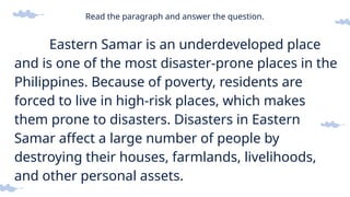 Read the paragraph and answer the question.
Eastern Samar is an underdeveloped place
and is one of the most disaster-prone places in the
Philippines. Because of poverty, residents are
forced to live in high-risk places, which makes
them prone to disasters. Disasters in Eastern
Samar affect a large number of people by
destroying their houses, farmlands, livelihoods,
and other personal assets.
 